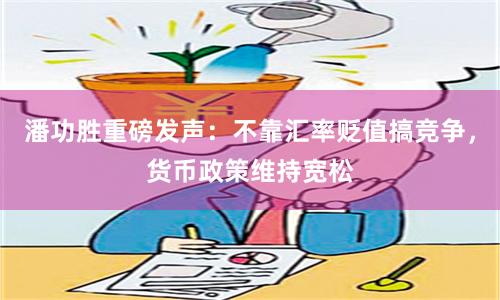 潘功胜重磅发声：不靠汇率贬值搞竞争，货币政策维持宽松