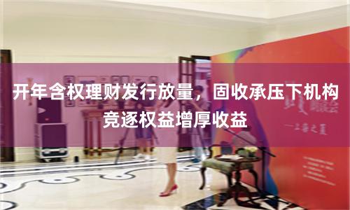 开年含权理财发行放量，固收承压下机构竞逐权益增厚收益