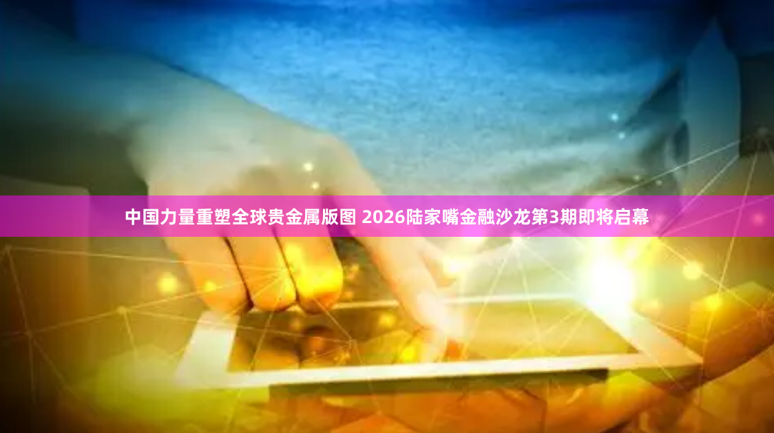 中国力量重塑全球贵金属版图 2026陆家嘴金融沙龙第3期即将启幕