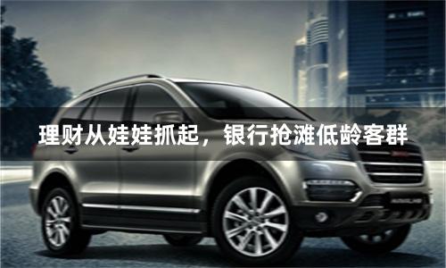 理财从娃娃抓起，银行抢滩低龄客群